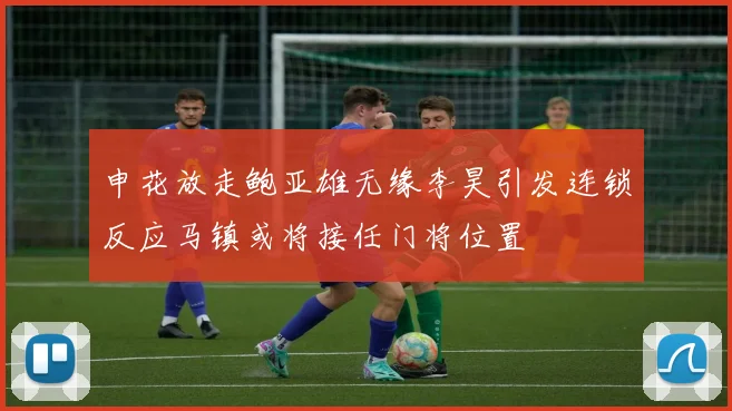 申花放走鲍亚雄无缘李昊引发连锁反应马镇或将接任门将位置
