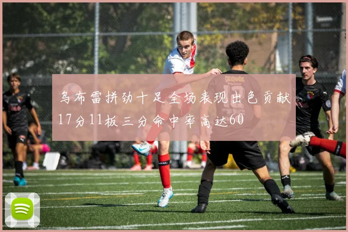 乌布雷拼劲十足全场表现出色贡献17分11板三分命中率高达60